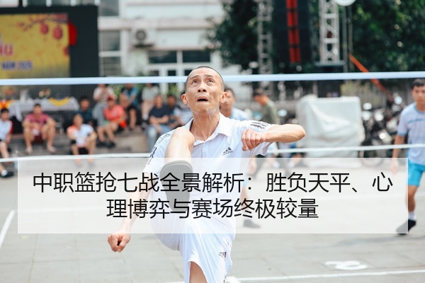 中职篮抢七战全景解析：胜负天平、心理博弈与赛场终极较量